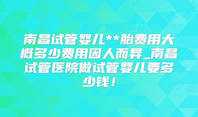 南昌试管婴儿**胎费用大概多少费用因人而异_南昌试管医院做试管婴儿要多少钱！