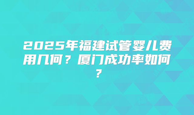 2025年福建试管婴儿费用几何？厦门成功率如何？