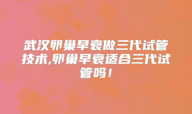 武汉卵巢早衰做三代试管技术,卵巢早衰适合三代试管吗！