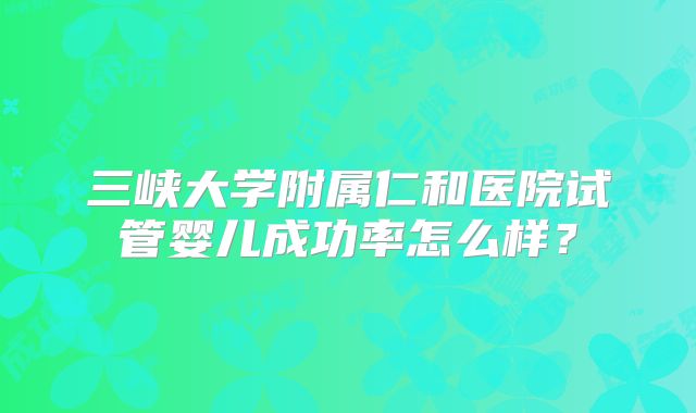 三峡大学附属仁和医院试管婴儿成功率怎么样?