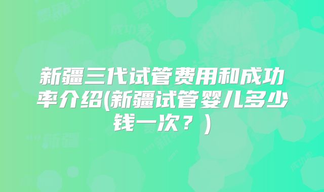 新疆三代试管费用和成功率介绍(新疆试管婴儿多少钱一次?)