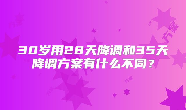 30岁用28天降调和35天降调方案有什么不同？
