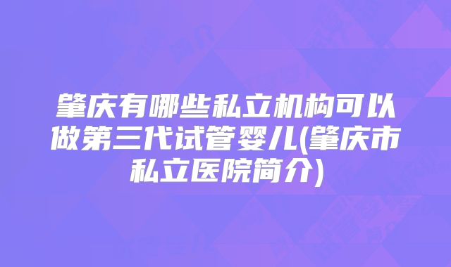 肇庆有哪些私立机构可以做第三代试管婴儿(肇庆市私立医院简介)