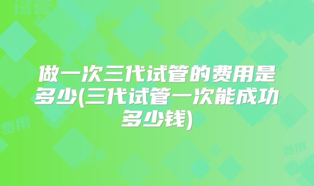 做一次三代试管的费用是多少(三代试管一次能成功多少钱)