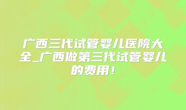 广西三代试管婴儿医院大全_广西做第三代试管婴儿的费用!