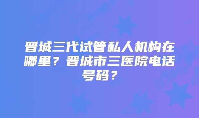 晋城三代试管私人机构在哪里？晋城市三医院电话号码？
