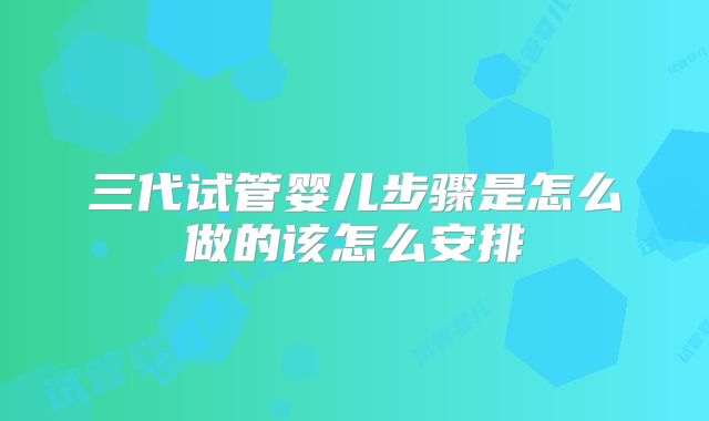 三代试管婴儿步骤是怎么做的该怎么安排