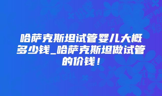 哈萨克斯坦试管婴儿大概多少钱_哈萨克斯坦做试管的价钱!