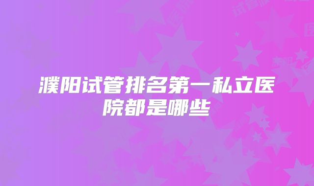 濮阳试管排名第一私立医院都是哪些