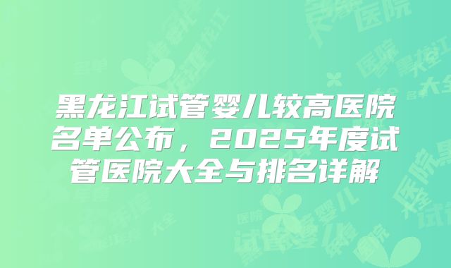 黑龙江试管婴儿较高医院名单公布，2025年度试管医院大全与排名详解