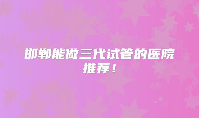 邯郸能做三代试管的医院推荐！