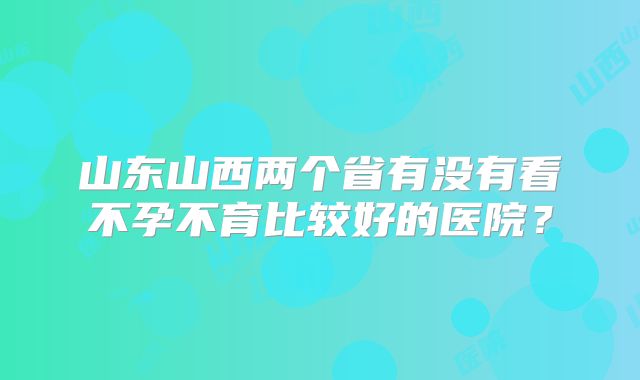 山东山西两个省有没有看不孕不育比较好的医院?