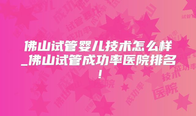 佛山试管婴儿技术怎么样_佛山试管成功率医院排名！