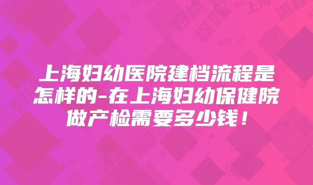上海妇幼医院建档流程是怎样的-在上海妇幼保健院做产检需要多少钱!
