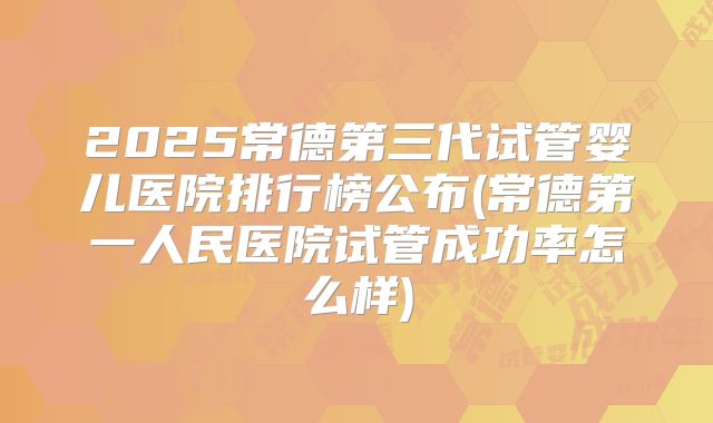 2025常德第三代试管婴儿医院排行榜公布(常德第一人民医院试管成功率怎么样)