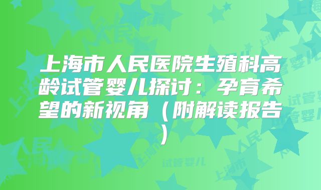 上海市人民医院生殖科高龄试管婴儿探讨：孕育希望的新视角（附解读报告）
