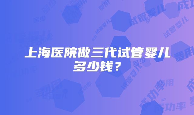上海医院做三代试管婴儿多少钱？