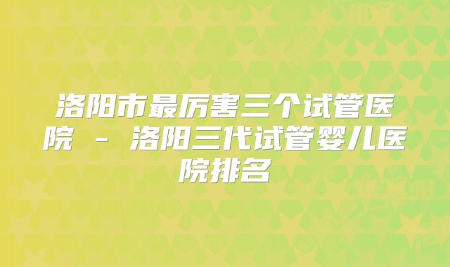 洛阳市最厉害三个试管医院 - 洛阳三代试管婴儿医院排名
