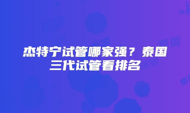 杰特宁试管哪家强？泰国三代试管看排名