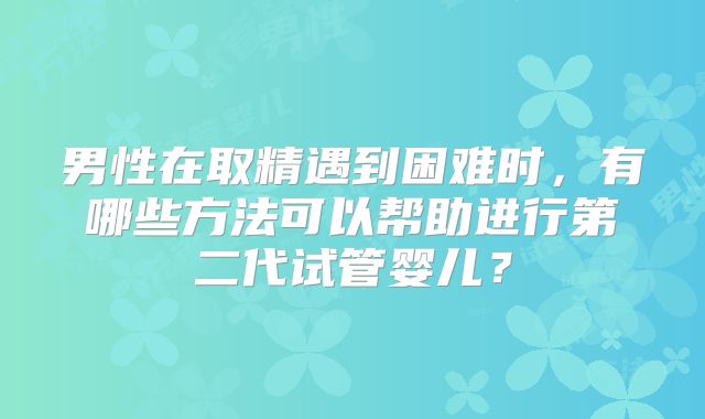 男性在取精遇到困难时，有哪些方法可以帮助进行第二代试管婴儿？