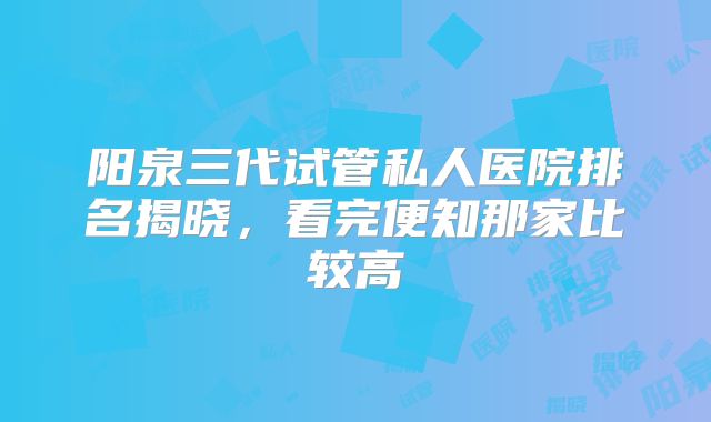 阳泉三代试管私人医院排名揭晓，看完便知那家比较高