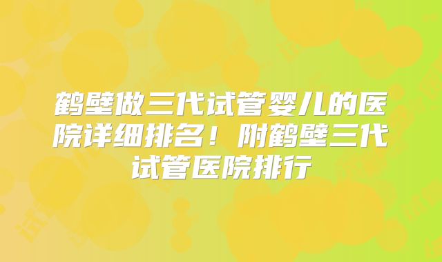 鹤壁做三代试管婴儿的医院详细排名!附鹤壁三代试管医院排行