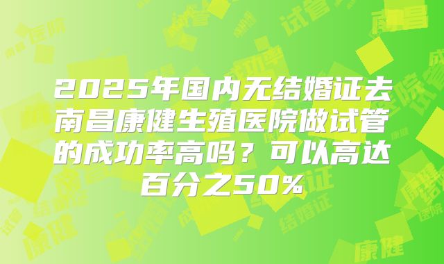 2025年国内无结婚证去南昌康健生殖医院做试管的成功率高吗？可以高达百分之50%