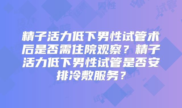 精子活力低下男性试管术后是否需住院观察？精子活力低下男性试管是否安排冷敷服务？
