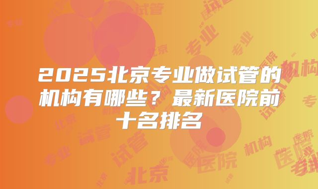 2025北京专业做试管的机构有哪些?最新医院前十名排名