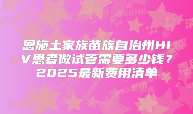 恩施土家族苗族自治州HIV患者做试管需要多少钱？2025最新费用清单