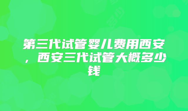 第三代试管婴儿费用西安，西安三代试管大概多少钱