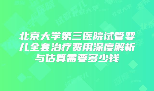 北京大学第三医院试管婴儿全套治疗费用深度解析与估算需要多少钱