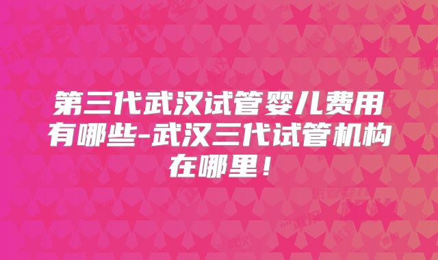 第三代武汉试管婴儿费用有哪些-武汉三代试管机构在哪里！