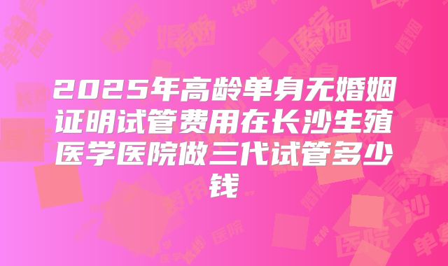 2025年高龄单身无婚姻证明试管费用在长沙生殖医学医院做三代试管多少钱
