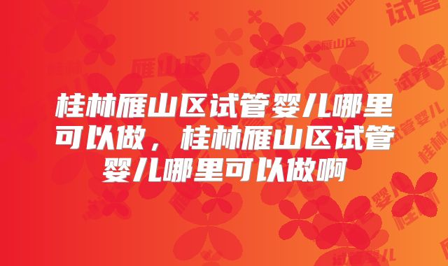 桂林雁山区试管婴儿哪里可以做,桂林雁山区试管婴儿哪里可以做啊
