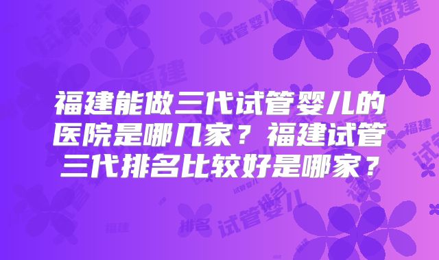 福建能做三代试管婴儿的医院是哪几家？福建试管三代排名比较好是哪家？