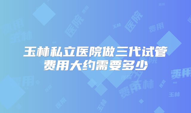 玉林私立医院做三代试管费用大约需要多少