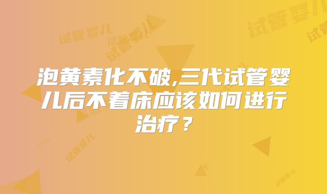 泡黄素化不破,三代试管婴儿后不着床应该如何进行治疗?
