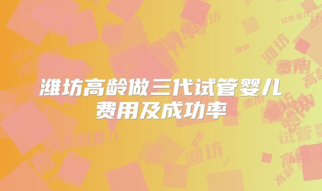 潍坊高龄做三代试管婴儿费用及成功率