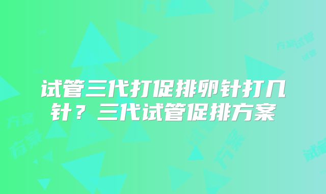 试管三代打促排卵针打几针？三代试管促排方案