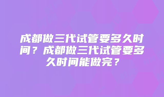 成都做三代试管要多久时间？成都做三代试管要多久时间能做完？