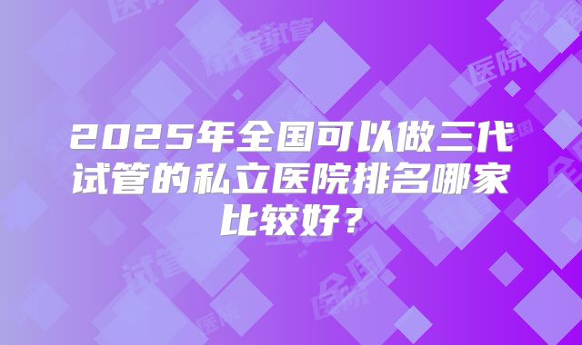2025年全国可以做三代试管的私立医院排名哪家比较好？