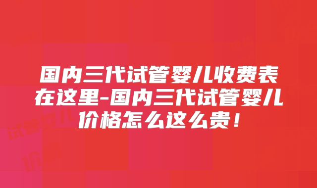 国内三代试管婴儿收费表在这里-国内三代试管婴儿价格怎么这么贵！