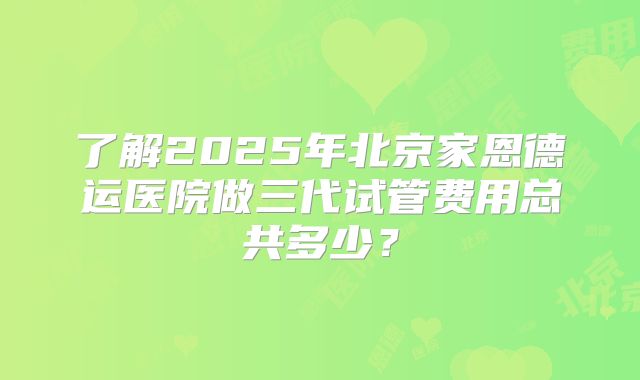 了解2025年北京家恩德运医院做三代试管费用总共多少?