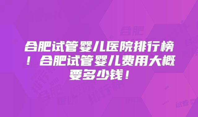 合肥试管婴儿医院排行榜!合肥试管婴儿费用大概要多少钱!