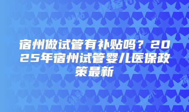 宿州做试管有补贴吗？2025年宿州试管婴儿医保政策最新