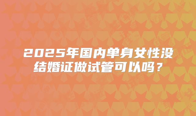 2025年国内单身女性没结婚证做试管可以吗？
