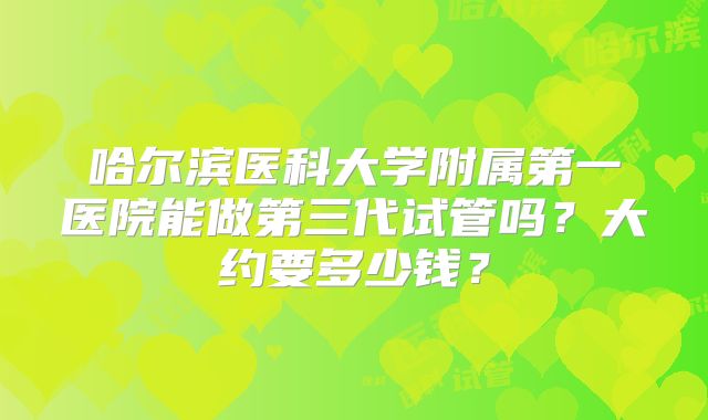 哈尔滨医科大学附属第一医院能做第三代试管吗？大约要多少钱？