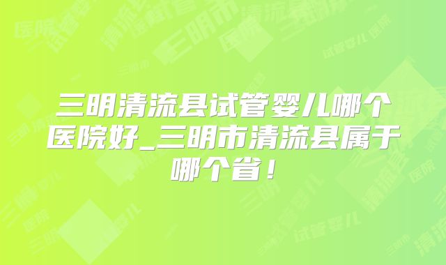 三明清流县试管婴儿哪个医院好_三明市清流县属于哪个省！
