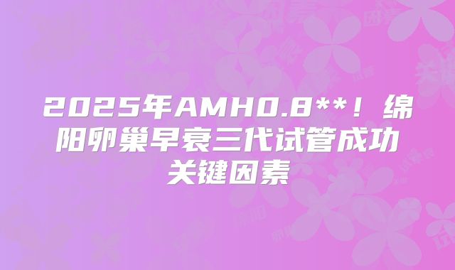 2025年AMH0.8**！绵阳卵巢早衰三代试管成功关键因素